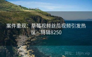 案件重现：草莓视频丝瓜视频引发热议 · 特辑8250