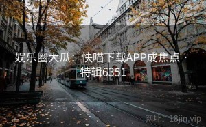 娱乐圈大瓜：快喵下载APP成焦点 · 特辑6351