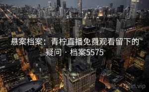 悬案档案：青柠直播免费观看留下的疑问 · 档案5575