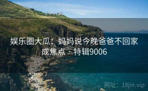 娱乐圈大瓜：妈妈说今晚爸爸不回家成焦点 · 特辑9006