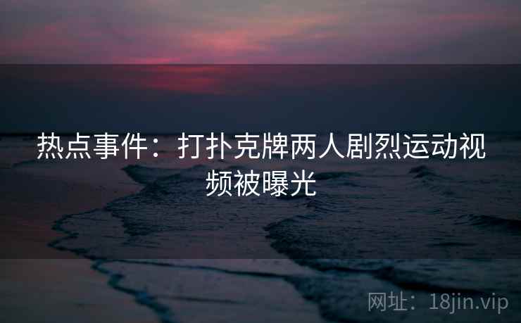热点事件：打扑克牌两人剧烈运动视频被曝光