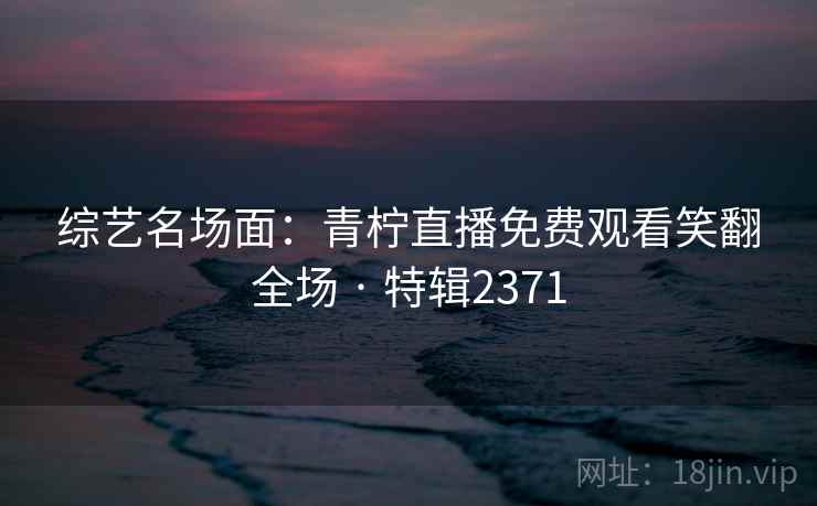 综艺名场面：青柠直播免费观看笑翻全场 · 特辑2371