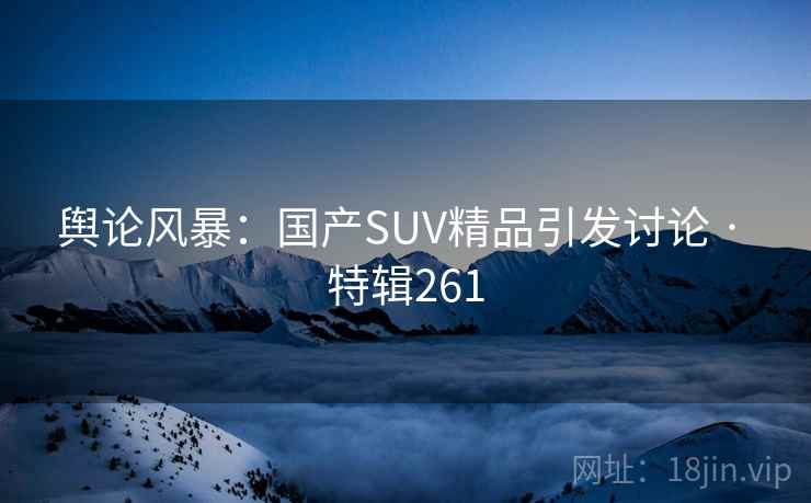 舆论风暴：国产SUV精品引发讨论 · 特辑261