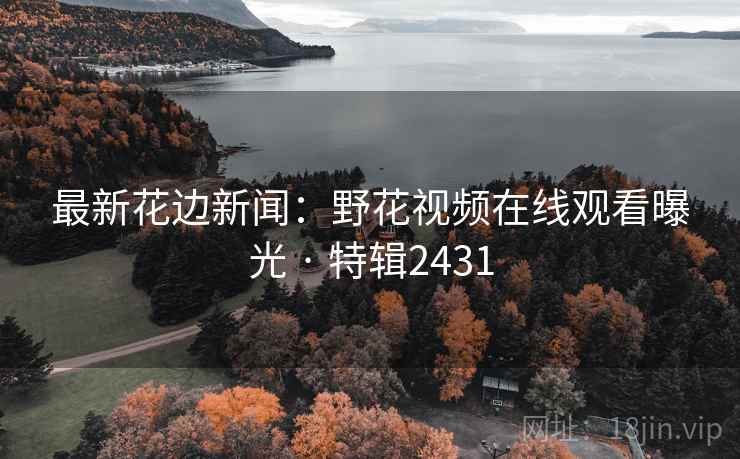 最新花边新闻：野花视频在线观看曝光 · 特辑2431