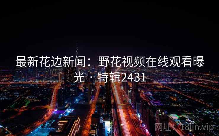 最新花边新闻：野花视频在线观看曝光 · 特辑2431