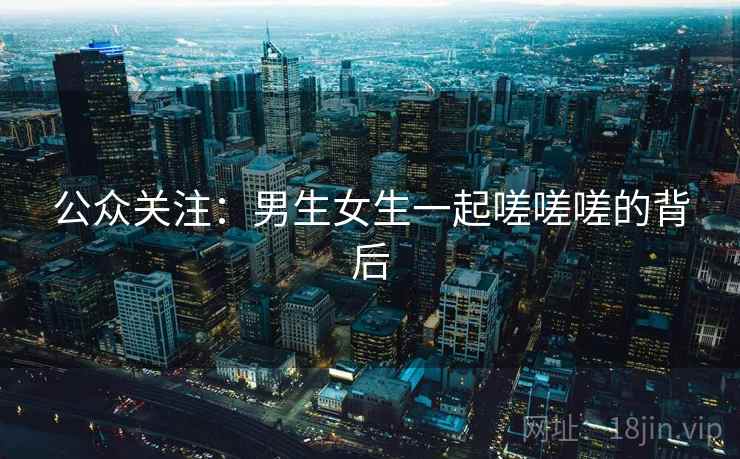 公众关注:男生女生一起嗟嗟嗟的背后 公众关注:男生女生一起嗟嗟嗟的背后