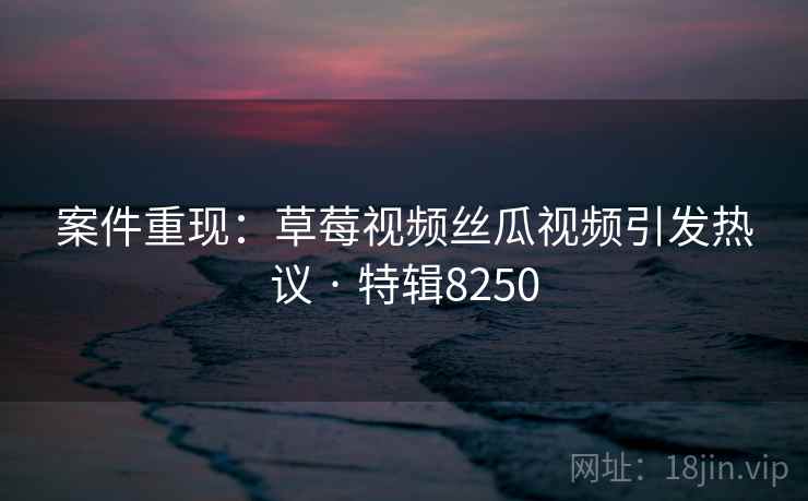 案件重现：草莓视频丝瓜视频引发热议 · 特辑8250