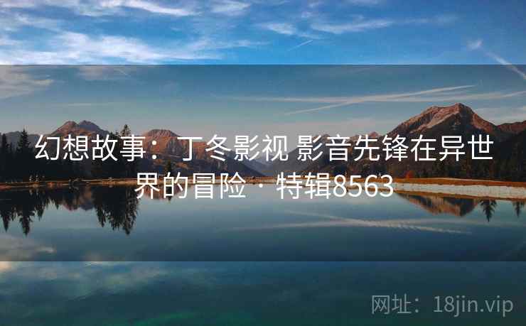 幻想故事：丁冬影视 影音先锋在异世界的冒险 · 特辑8563