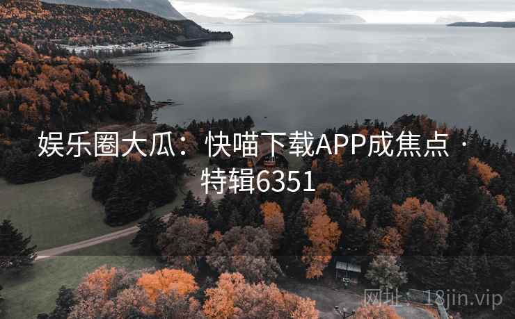 娱乐圈大瓜：快喵下载APP成焦点 · 特辑6351