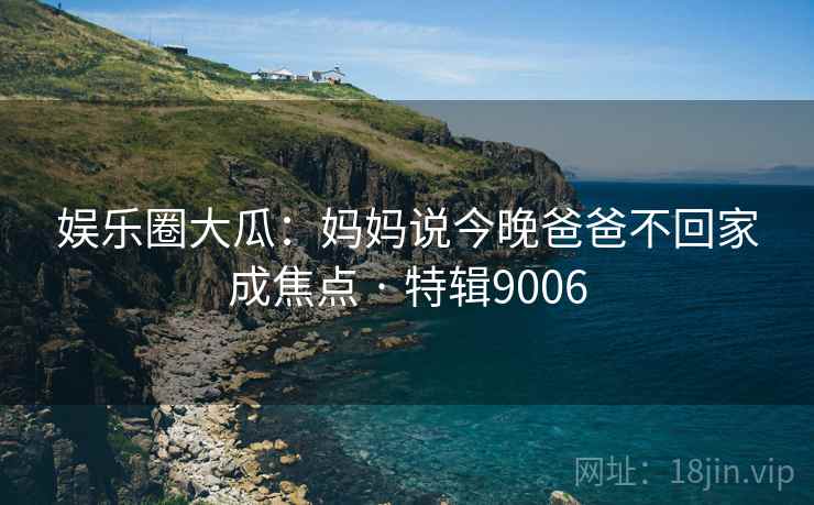 娱乐圈大瓜：妈妈说今晚爸爸不回家成焦点 · 特辑9006