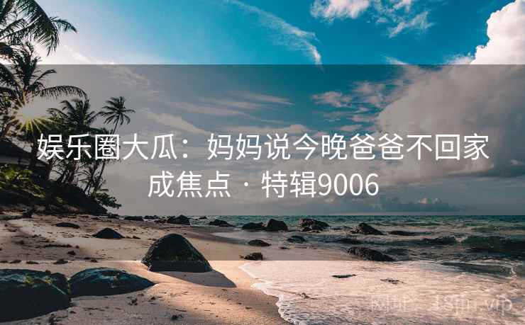娱乐圈大瓜：妈妈说今晚爸爸不回家成焦点 · 特辑9006