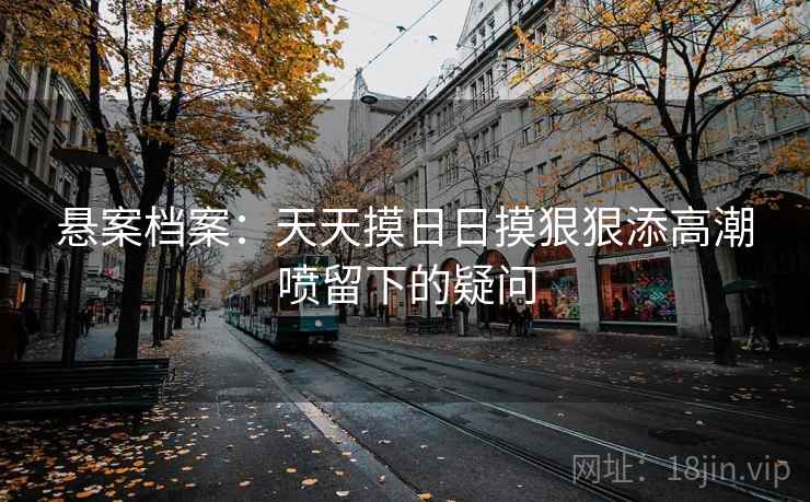 悬案档案：天天摸日日摸狠狠添高潮喷留下的疑问