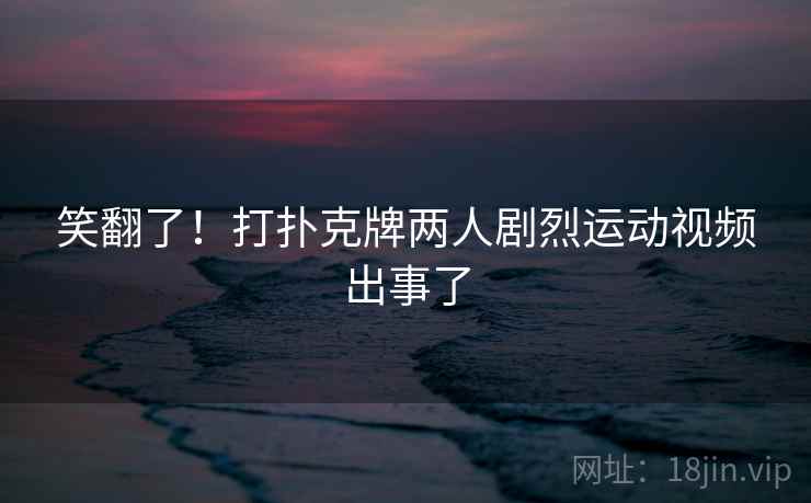 笑翻了！打扑克牌两人剧烈运动视频出事了