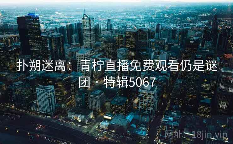 扑朔迷离：青柠直播免费观看仍是谜团 · 特辑5067