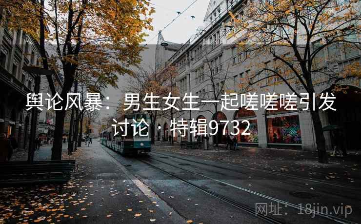 舆论风暴：男生女生一起嗟嗟嗟引发讨论 · 特辑9732