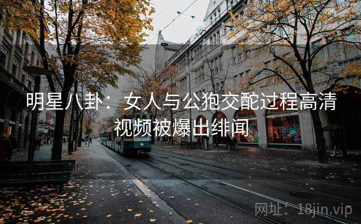 明星八卦：女人与公狍交酡过程高清视频被爆出绯闻